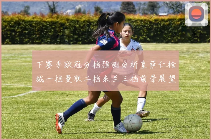 下赛季欧冠分档预测分析皇萨仁枪城一档曼联二档米兰三档前景展望