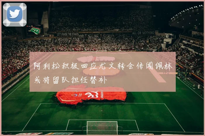 阿利松积极回应尤文转会传闻佩林或将留队担任替补