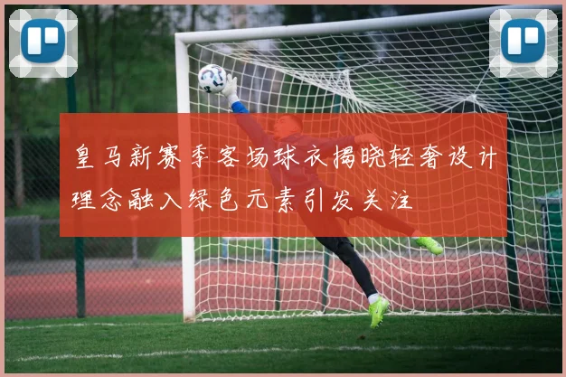 皇马新赛季客场球衣揭晓轻奢设计理念融入绿色元素引发关注