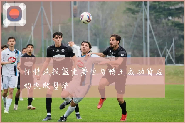 怀特谈投篮重要性与鸭王成功背后的失败哲学