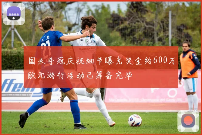 国米夺冠庆祝细节曝光奖金约600万欧元游行活动已筹备完毕