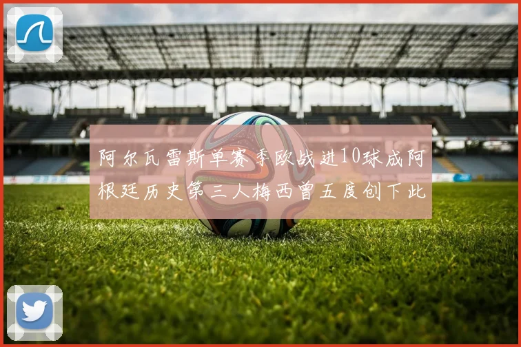 阿尔瓦雷斯单赛季欧战进10球成阿根廷历史第三人梅西曾五度创下此佳绩