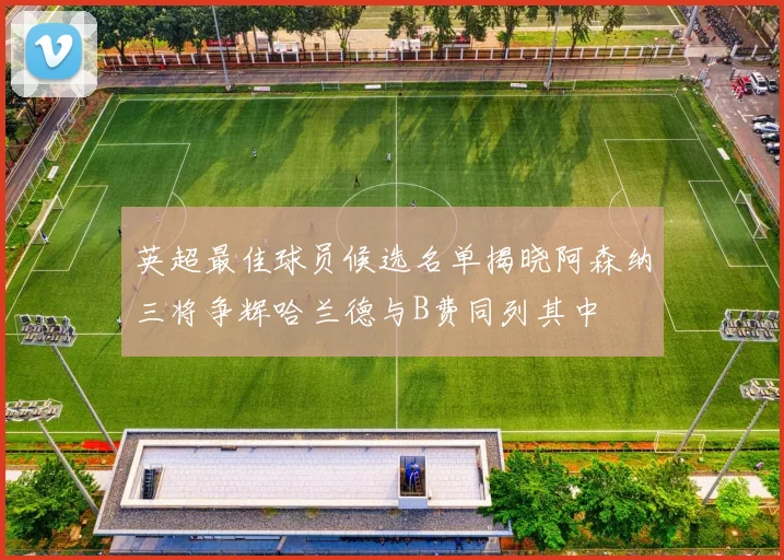 英超最佳球员候选名单揭晓阿森纳三将争辉哈兰德与B费同列其中