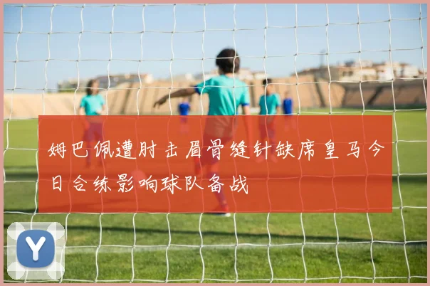 姆巴佩遭肘击眉骨缝针缺席皇马今日合练影响球队备战