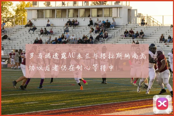 罗马诺透露AC米兰与格拉斯纳尚无协议后者仍在耐心等待中