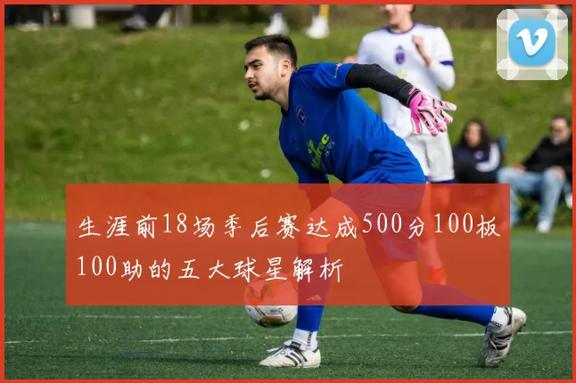 生涯前18场季后赛达成500分100板100助的五大球星解析