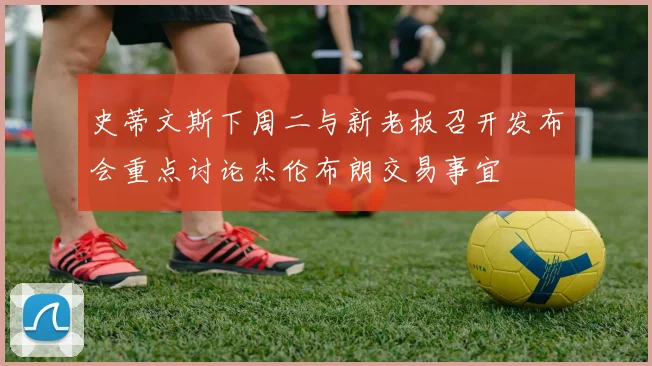 史蒂文斯下周二与新老板召开发布会重点讨论杰伦布朗交易事宜