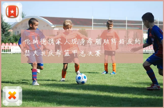 伦纳德携家人现身希腊助阵好友约瑟夫共庆希篮甲总决赛
