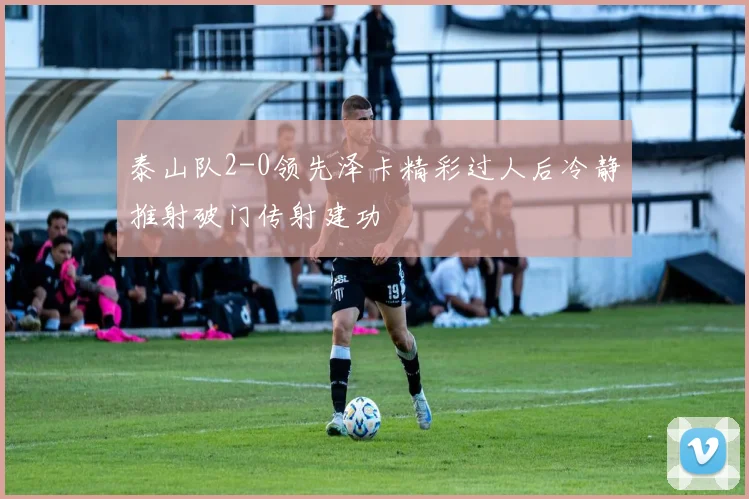 泰山队2-0领先泽卡精彩过人后冷静推射破门传射建功