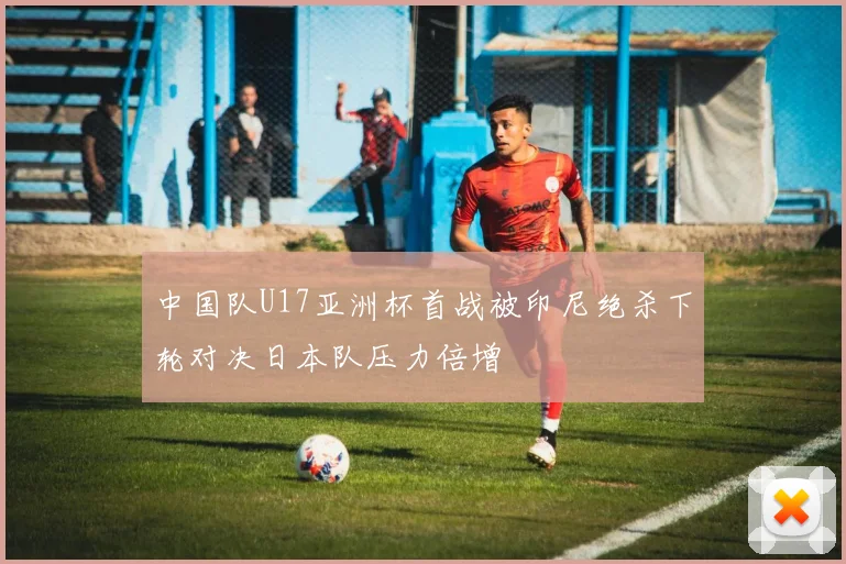 中国队U17亚洲杯首战被印尼绝杀下轮对决日本队压力倍增