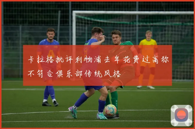 卡拉格批评利物浦去年花费过高称不符合俱乐部传统风格
