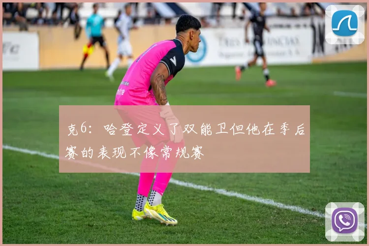克6：哈登定义了双能卫但他在季后赛的表现不像常规赛