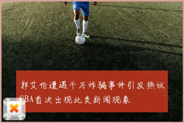 郭艾伦遭遇千万诈骗事件引发热议CBA首次出现此类新闻现象