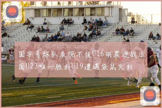 国字号球队表现不佳U16明晨迎战法国U23唯一胜利U19遭遇袋鼠失利